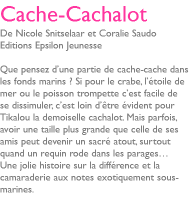 Cache-Cachalot De Nicole Snitselaar et Coralie Saudo Editions Epsilon Jeunesse Que pensez d’une partie de cache-cache dans les fonds marins ? Si pour le crabe, l’étoile de mer ou le poisson trompette c’est facile de se dissimuler, c’est loin d’être évident pour Tikalou la demoiselle cachalot. Mais parfois, avoir une taille plus grande que celle de ses amis peut devenir un sacré atout, surtout quand un requin rode dans les parages… Une jolie histoire sur la différence et la camaraderie aux notes exotiquement sous-marines. 