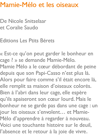 Mamie-Mélo et les oiseaux De Nicole Snitselaar et Coralie Saudo Editions Les Ptits Bérets « Est-ce qu’on peut garder le bonheur en cage ? » se demande Mamie-Mélo. Mamie Mélo a le cœur débordant de peine depuis que son Papi-Casso n’est plus là. Alors pour faire comme s’il était encore là, elle remplit sa maison d’oiseaux colorés. Bien à l’abri dans leur cage, elle espère qu’ils apaiseront son cœur lourd. Mais le bonheur ne se garde pas dans une cage : un jour les oiseaux s’envolent… et Mamie-Mélo d’apprendre à regarder à nouveau. Voici une touchante histoire sur le deuil, l’absence et le retour à la joie de vivre. 