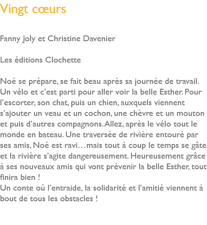 Vingt cœurs Fanny Joly et Christine Davenier Les éditions Clochette Noé se prépare, se fait beau après sa journée de travail. Un vélo et c’est parti pour aller voir la belle Esther. Pour l’escorter, son chat, puis un chien, auxquels viennent s’ajouter un veau et un cochon, une chèvre et un mouton et puis d’autres compagnons. Allez, après le vélo tout le monde en bateau. Une traversée de rivière entouré par ses amis, Noé est ravi…mais tout à coup le temps se gâte et la rivière s’agite dangereusement. Heureusement grâce à ses nouveaux amis qui vont prévenir la belle Esther, tout finira bien ! Un conte où l’entraide, la solidarité et l’amitié viennent à bout de tous les obstacles ! 