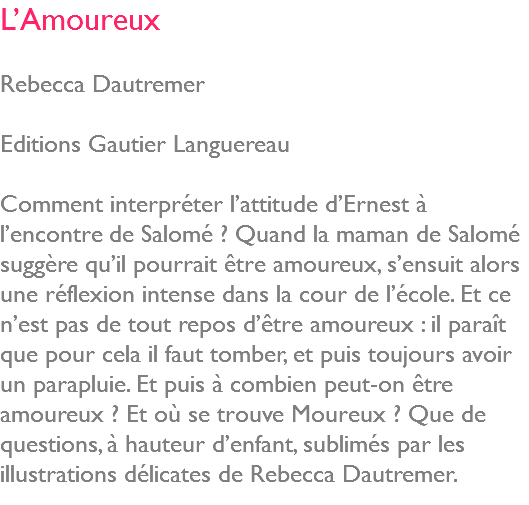 L’Amoureux Rebecca Dautremer Editions Gautier Languereau Comment interpréter l’attitude d’Ernest à l’encontre de Salomé ? Quand la maman de Salomé suggère qu’il pourrait être amoureux, s’ensuit alors une réflexion intense dans la cour de l’école. Et ce n’est pas de tout repos d’être amoureux : il paraît que pour cela il faut tomber, et puis toujours avoir un parapluie. Et puis à combien peut-on être amoureux ? Et où se trouve Moureux ? Que de questions, à hauteur d’enfant, sublimés par les illustrations délicates de Rebecca Dautremer. 