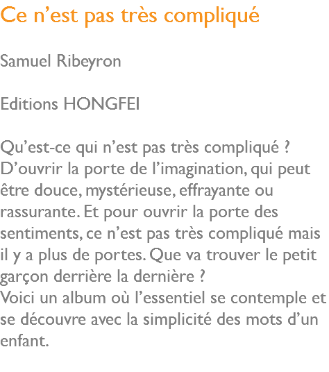 Ce n’est pas très compliqué Samuel Ribeyron Editions HONGFEI Qu’est-ce qui n’est pas très compliqué ? D’ouvrir la porte de l’imagination, qui peut être douce, mystérieuse, effrayante ou rassurante. Et pour ouvrir la porte des sentiments, ce n’est pas très compliqué mais il y a plus de portes. Que va trouver le petit garçon derrière la dernière ? Voici un album où l’essentiel se contemple et se découvre avec la simplicité des mots d’un enfant. 