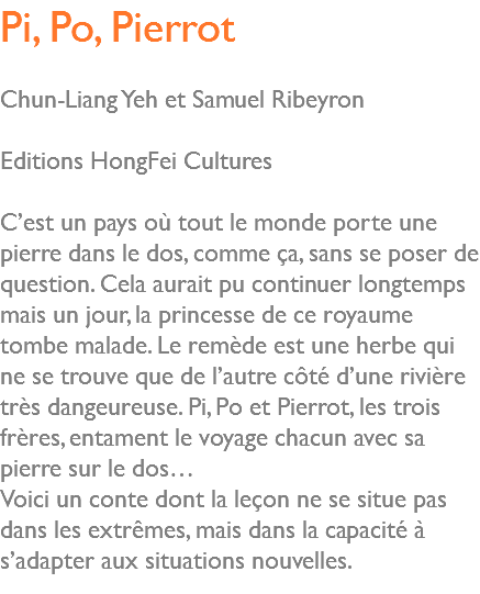 Pi, Po, Pierrot Chun-Liang Yeh et Samuel Ribeyron Editions HongFei Cultures C’est un pays où tout le monde porte une pierre dans le dos, comme ça, sans se poser de question. Cela aurait pu continuer longtemps mais un jour, la princesse de ce royaume tombe malade. Le remède est une herbe qui ne se trouve que de l’autre côté d’une rivière très dangeureuse. Pi, Po et Pierrot, les trois frères, entament le voyage chacun avec sa pierre sur le dos… Voici un conte dont la leçon ne se situe pas dans les extrêmes, mais dans la capacité à s’adapter aux situations nouvelles. 