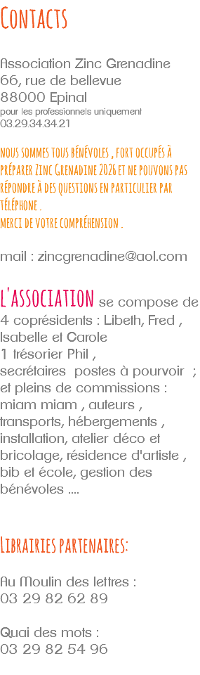 Contacts Association Zinc Grenadine 66, rue de bellevue 88000 Epinal pour les professionnels uniquement 03.29.34.34.21 nous sommes tous bénévoles , fort occupés à préparer Zinc Grenadine 2026 et ne pouvons pas répondre à des questions en particulier par téléphone . merci de votre compréhension . mail : zincgrenadine@aol.com l'association se compose de 4 coprésidents : Libeth, Fred , Isabelle et Carole 1 trésorier Phil , secrétaires postes à pourvoir ; et pleins de commissions : miam miam , auteurs , transports, hébergements , installation, atelier déco et bricolage, résidence d'artiste , bib et école, gestion des bénévoles .... Librairies partenaires: Au Moulin des lettres : 03 29 82 62 89 Quai des mots : 03 29 82 54 96 