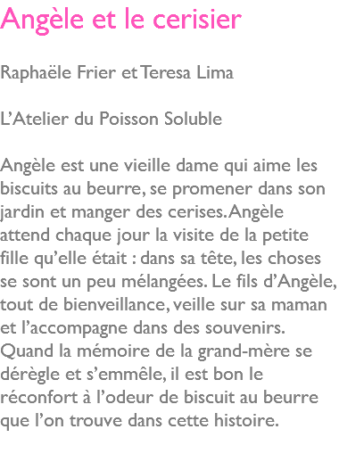 Angèle et le cerisier Raphaële Frier et Teresa Lima L’Atelier du Poisson Soluble Angèle est une vieille dame qui aime les biscuits au beurre, se promener dans son jardin et manger des cerises. Angèle attend chaque jour la visite de la petite fille qu’elle était : dans sa tête, les choses se sont un peu mélangées. Le fils d’Angèle, tout de bienveillance, veille sur sa maman et l’accompagne dans des souvenirs. Quand la mémoire de la grand-mère se dérègle et s’emmêle, il est bon le réconfort à l’odeur de biscuit au beurre que l’on trouve dans cette histoire. 