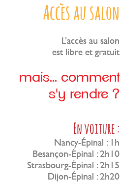 Accès au salon L’accès au salon est libre et gratuit mais... comment s'y rendre ? En voiture : Nancy-Épinal : 1h Besançon-Épinal : 2h10 Strasbourg-Épinal : 2h15 Dijon-Épinal : 2h20