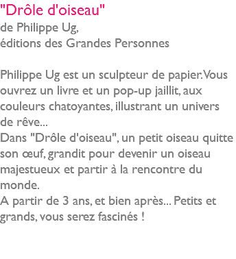 "Drôle d'oiseau" de Philippe Ug, éditions des Grandes Personnes Philippe Ug est un sculpteur de papier. Vous ouvrez un livre et un pop-up jaillit, aux couleurs chatoyantes, illustrant un univers de rêve... Dans "Drôle d'oiseau", un petit oiseau quitte son œuf, grandit pour devenir un oiseau majestueux et partir à la rencontre du monde. A partir de 3 ans, et bien après... Petits et grands, vous serez fascinés ! 