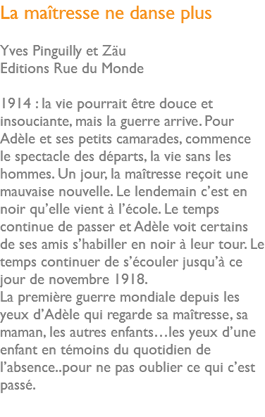 La maîtresse ne danse plus Yves Pinguilly et Zäu Editions Rue du Monde 1914 : la vie pourrait être douce et insouciante, mais la guerre arrive. Pour Adèle et ses petits camarades, commence le spectacle des départs, la vie sans les hommes. Un jour, la maîtresse reçoit une mauvaise nouvelle. Le lendemain c’est en noir qu’elle vient à l’école. Le temps continue de passer et Adèle voit certains de ses amis s’habiller en noir à leur tour. Le temps continuer de s’écouler jusqu’à ce jour de novembre 1918. La première guerre mondiale depuis les yeux d’Adèle qui regarde sa maîtresse, sa maman, les autres enfants…les yeux d’une enfant en témoins du quotidien de l’absence..pour ne pas oublier ce qui c’est passé. 