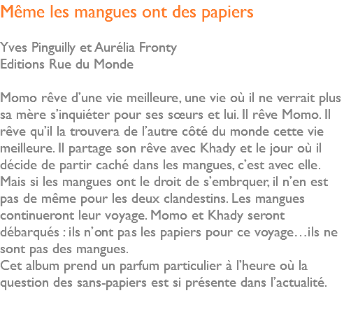 Même les mangues ont des papiers Yves Pinguilly et Aurélia Fronty Editions Rue du Monde Momo rêve d’une vie meilleure, une vie où il ne verrait plus sa mère s’inquiéter pour ses sœurs et lui. Il rêve Momo. Il rêve qu’il la trouvera de l’autre côté du monde cette vie meilleure. Il partage son rêve avec Khady et le jour où il décide de partir caché dans les mangues, c’est avec elle. Mais si les mangues ont le droit de s’embrquer, il n’en est pas de même pour les deux clandestins. Les mangues continueront leur voyage. Momo et Khady seront débarqués : ils n’ont pas les papiers pour ce voyage…ils ne sont pas des mangues. Cet album prend un parfum particulier à l’heure où la question des sans-papiers est si présente dans l’actualité. 