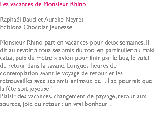 Les vacances de Monsieur Rhino Raphaël Baud et Aurélie Neyret Editions Chocolat Jeunesse Monsieur Rhino part en vacances pour deux semaines. Il dit au revoir à tous ses amis du zoo, en particulier au maki catta, puis du métro à avion pour finir par le bus, le voici de retour dans la savane. Longues heures de contemplation avant le voyage de retour et les retrouvailles avec ses amis animaux et…il se pourrait que la fête soit joyeuse ! Plaisir des vacances, changement de paysage, retour aux sources, joie du retour : un vrai bonheur ! 