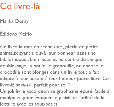 Ce livre-là Malika Doray Éditions MeMo Ce livre-là met en scène une galerie de petits animaux ayant trouvé leur bonheur dans une bibliothèque : bien installés au centre de chaque double-page, la poule, le grenouille, ou encore le crocodile sont plongés dans un livre tout à fait adapté à leur besoin, à leur humeur journalière. Ce livre-là sera-t-il parfait pour toi ? Un joli livre accordéon au graphisme épuré, facile à manipuler, pour évoquer le plaisir et l'utilité de la lecture avec les tout-petits.