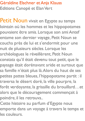 Géraldine Elschner et Anja Klauss Editions Canopé et Elan Vert Petit Noun vivait en Egypte au temps lointain où les hommes et les hippopotames pouvaient être amis. Lorsque son ami Antef entame son dernier voyage, Petit Noun se coucha près de lui et s’endormit pour une nuit de plusieurs siècles. Lorsque les archéologues le réveillèrent, Petit Noun constata qu’il était devenu tout petit, que le paysage était dorénavant aride et surtout que sa famille n’était plus là. Alors du haut de ses petites pattes bleues, l’hippopotame partit : il traversa le désert doré, la ville pourpre, la forêt verdoyante, la grisaille du brouillard…et alors que le découragement commençait à poindre, il les retrouva.. Cette histoire au parfum d’Egypte nous emporte dans un voyage à travers le temps et les couleurs. 