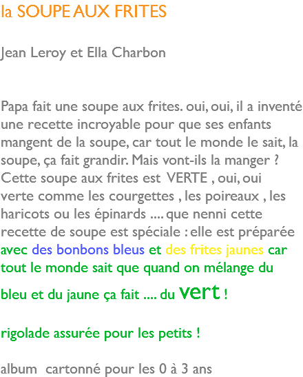 la SOUPE AUX FRITES Jean Leroy et Ella Charbon Papa fait une soupe aux frites. oui, oui, il a inventé une recette incroyable pour que ses enfants mangent de la soupe, car tout le monde le sait, la soupe, ça fait grandir. Mais vont-ils la manger ? Cette soupe aux frites est VERTE , oui, oui verte comme les courgettes , les poireaux , les haricots ou les épinards .... que nenni cette recette de soupe est spéciale : elle est préparée avec des bonbons bleus et des frites jaunes car tout le monde sait que quand on mélange du bleu et du jaune ça fait .... du vert ! rigolade assurée pour les petits ! album cartonné pour les 0 à 3 ans 