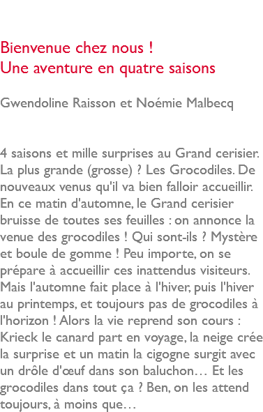  Bienvenue chez nous ! Une aventure en quatre saisons Gwendoline Raisson et Noémie Malbecq 4 saisons et mille surprises au Grand cerisier. La plus grande (grosse) ? Les Grocodiles. De nouveaux venus qu'il va bien falloir accueillir. En ce matin d'automne, le Grand cerisier bruisse de toutes ses feuilles : on annonce la venue des grocodiles ! Qui sont-ils ? Mystère et boule de gomme ! Peu importe, on se prépare à accueillir ces inattendus visiteurs. Mais l'automne fait place à l'hiver, puis l'hiver au printemps, et toujours pas de grocodiles à l'horizon ! Alors la vie reprend son cours : Krieck le canard part en voyage, la neige crée la surprise et un matin la cigogne surgit avec un drôle d'œuf dans son baluchon… Et les grocodiles dans tout ça ? Ben, on les attend toujours, à moins que…