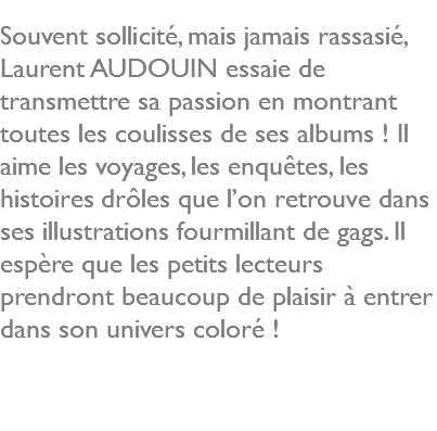  Souvent sollicité, mais jamais rassasié, Laurent AUDOUIN essaie de transmettre sa passion en montrant toutes les coulisses de ses albums ! Il aime les voyages, les enquêtes, les histoires drôles que l’on retrouve dans ses illustrations fourmillant de gags. Il espère que les petits lecteurs prendront beaucoup de plaisir à entrer dans son univers coloré ! 