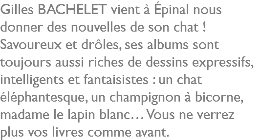 Gilles BACHELET vient à Épinal nous donner des nouvelles de son chat ! Savoureux et drôles, ses albums sont toujours aussi riches de dessins expressifs, intelligents et fantaisistes : un chat éléphantesque, un champignon à bicorne, madame le lapin blanc… Vous ne verrez plus vos livres comme avant.