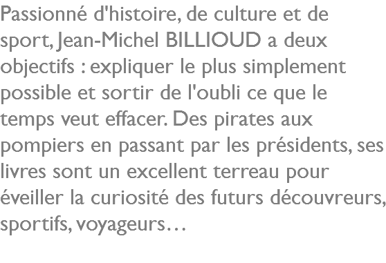 Passionné d'histoire, de culture et de sport, Jean-Michel BILLIOUD a deux objectifs : expliquer le plus simplement possible et sortir de l'oubli ce que le temps veut effacer. Des pirates aux pompiers en passant par les présidents, ses livres sont un excellent terreau pour éveiller la curiosité des futurs découvreurs, sportifs, voyageurs…