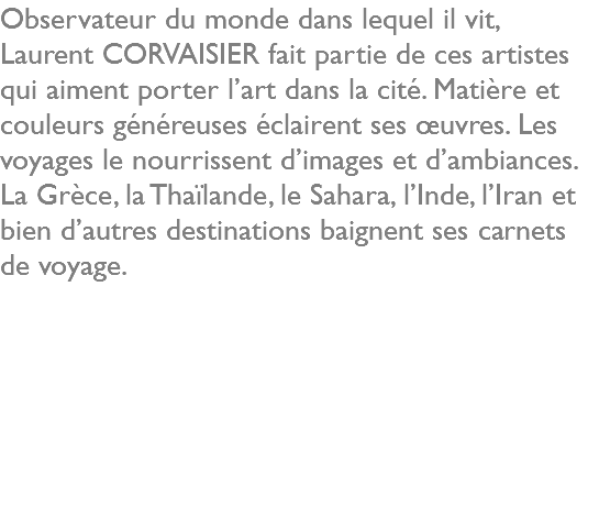 Observateur du monde dans lequel il vit, Laurent CORVAISIER fait partie de ces artistes qui aiment porter l’art dans la cité. Matière et couleurs généreuses éclairent ses œuvres. Les voyages le nourrissent d’images et d’ambiances. La Grèce, la Thaïlande, le Sahara, l’Inde, l’Iran et bien d’autres destinations baignent ses carnets de voyage. 