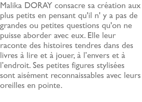 Malika DORAY consacre sa création aux plus petits en pensant qu'il n' y a pas de grandes ou petites questions qu'on ne puisse aborder avec eux. Elle leur raconte des histoires tendres dans des livres à lire et à jouer, à l’envers et à l’endroit. Ses petites figures stylisées sont aisément reconnaissables avec leurs oreilles en pointe.