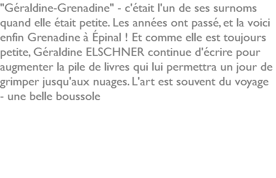 "Géraldine-Grenadine" - c'était l'un de ses surnoms quand elle était petite. Les années ont passé, et la voici enfin Grenadine à Épinal ! Et comme elle est toujours petite, Géraldine ELSCHNER continue d'écrire pour augmenter la pile de livres qui lui permettra un jour de grimper jusqu'aux nuages. L'art est souvent du voyage - une belle boussole 