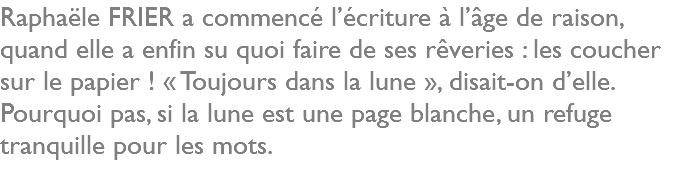 Raphaële FRIER a commencé l’écriture à l’âge de raison, quand elle a enfin su quoi faire de ses rêveries : les coucher sur le papier ! « Toujours dans la lune », disait-on d’elle. Pourquoi pas, si la lune est une page blanche, un refuge tranquille pour les mots.