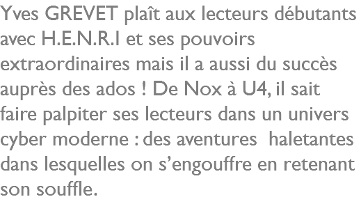 Yves GREVET plaît aux lecteurs débutants avec H.E.N.R.I et ses pouvoirs extraordinaires mais il a aussi du succès auprès des ados ! De Nox à U4, il sait faire palpiter ses lecteurs dans un univers cyber moderne : des aventures haletantes dans lesquelles on s’engouffre en retenant son souffle.