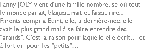 Fanny JOLY vient d'une famille nombreuse où tout le monde parlait, blaguait, riait et faisait rire... Parents compris. Etant, elle, la dernière-née, elle avait le plus grand mal à se faire entendre des "grands". C'est la raison pour laquelle elle écrit… et à fortiori pour les "petits"…