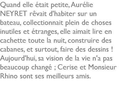 Quand elle était petite, Aurélie NEYRET rêvait d'habiter sur un bateau, collectionnait plein de choses inutiles et étranges, elle aimait lire en cachette toute la nuit, construire des cabanes, et surtout, faire des dessins ! Aujourd'hui, sa vision de la vie n'a pas beaucoup changé ; Cerise et Monsieur Rhino sont ses meilleurs amis.