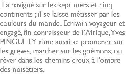 Il a navigué sur les sept mers et cinq continents ; il se laisse métisser par les couleurs du monde. Ecrivain voyageur et engagé, fin connaisseur de l’Afrique, Yves PINGUILLY aime aussi se promener sur les grèves, marcher sur les goémons, ou rêver dans les chemins creux à l'ombre des noisetiers. 