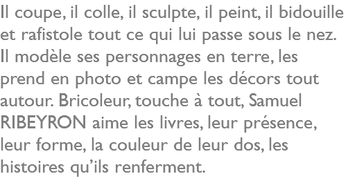 Il coupe, il colle, il sculpte, il peint, il bidouille et rafistole tout ce qui lui passe sous le nez. Il modèle ses personnages en terre, les prend en photo et campe les décors tout autour. Bricoleur, touche à tout, Samuel RIBEYRON aime les livres, leur présence, leur forme, la couleur de leur dos, les histoires qu’ils renferment. 