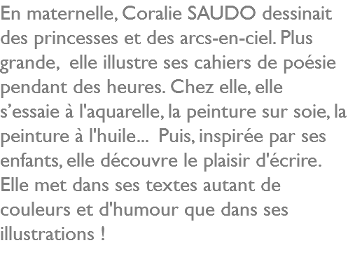 En maternelle, Coralie SAUDO dessinait des princesses et des arcs-en-ciel. Plus grande, elle illustre ses cahiers de poésie pendant des heures. Chez elle, elle s’essaie à l'aquarelle, la peinture sur soie, la peinture à l'huile... Puis, inspirée par ses enfants, elle découvre le plaisir d'écrire. Elle met dans ses textes autant de couleurs et d'humour que dans ses illustrations !