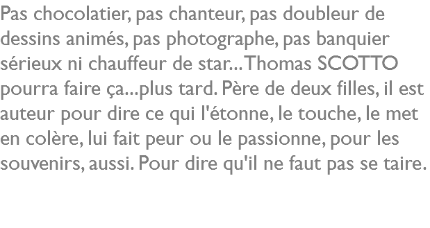 Pas chocolatier, pas chanteur, pas doubleur de dessins animés, pas photographe, pas banquier sérieux ni chauffeur de star... Thomas SCOTTO pourra faire ça...plus tard. Père de deux filles, il est auteur pour dire ce qui l'étonne, le touche, le met en colère, lui fait peur ou le passionne, pour les souvenirs, aussi. Pour dire qu'il ne faut pas se taire.