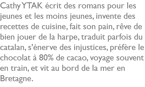 Cathy YTAK écrit des romans pour les jeunes et les moins jeunes, invente des recettes de cuisine, fait son pain, rêve de bien jouer de la harpe, traduit parfois du catalan, s'énerve des injustices, préfère le chocolat à 80% de cacao, voyage souvent en train, et vit au bord de la mer en Bretagne.