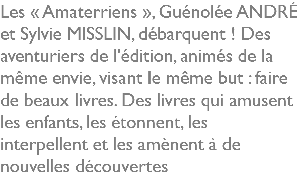 Les « Amaterriens », Guénolée ANDRÉ et Sylvie MISSLIN, débarquent ! Des aventuriers de l'édition, animés de la même envie, visant le même but : faire de beaux livres. Des livres qui amusent les enfants, les étonnent, les interpellent et les amènent à de nouvelles découvertes