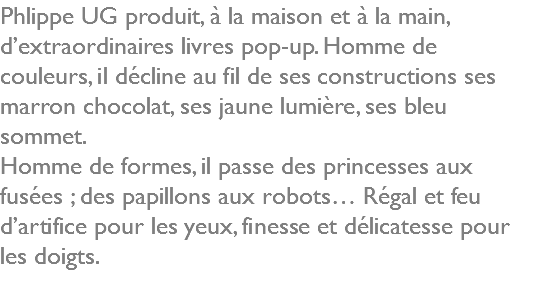 Phlippe UG produit, à la maison et à la main, d’extraordinaires livres pop-up. Homme de couleurs, il décline au fil de ses constructions ses marron chocolat, ses jaune lumière, ses bleu sommet. Homme de formes, il passe des princesses aux fusées ; des papillons aux robots… Régal et feu d’artifice pour les yeux, finesse et délicatesse pour les doigts. 