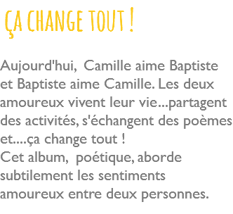  ça change tout ! Aujourd'hui, Camille aime Baptiste et Baptiste aime Camille. Les deux amoureux vivent leur vie...partagent des activités, s'échangent des poèmes et....ça change tout ! Cet album, poétique, aborde subtilement les sentiments amoureux entre deux personnes. 