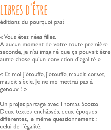 libres d'être éditions du pourquoi pas? « Vous êtes nées filles. A aucun moment de votre toute première seconde, je n’ai imaginé que ça pouvait être autre chose qu’un conviction d’égalité » « Et moi j’étouffe, j’étouffe, maudit corset, maudit siècle. Je ne me mettrai pas à genoux ! » Un projet partagé avec Thomas Scotto Deux textes enchâssés, deux époques différentes, le même questionnement : celui de l’égalité.