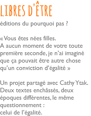 libres d'être éditions du pourquoi pas ? « Vous êtes nées filles. A aucun moment de votre toute première seconde, je n’ai imaginé que ça pouvait être autre chose qu’un conviction d’égalité » Un projet partagé avec Cathy Ytak. Deux textes enchâssés, deux époques différentes, le même questionnement : celui de l’égalité.