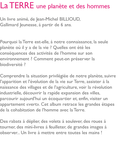 La TERRE une planète et des hommes Un livre animé, de Jean-Michel BILLIOUD, Gallimard Jeunesse, à partir de 6 ans. Pourquoi la Terre est-elle, à notre connaissance, la seule planète où il y a de la vie ? Quelles ont été les conséquences des activités de l'homme sur son environnement ? Comment peut-on préserver la biodiversité ? Comprendre la situation privilégiée de notre planète, suivre l'apparition et l'évolution de la vie sur Terre, assister à la naissance des villages et de l'agriculture, voir la révolution industrielle, découvrir la rapide expansion des villes, parcourir aujourd'hui un écoquartier et, enfin, visiter un appartement «vert». Cet album retrace les grandes étapes de la cohabitation de l'homme avec la Terre. Des rabats à déplier, des volets à soulever, des roues à tourner, des mini-livres à feuilleter, de grandes images à observer... Un livre à mettre entre toutes les mains ! 