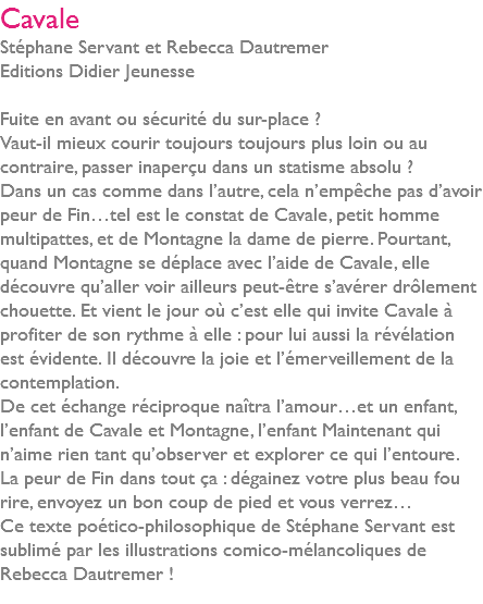 Cavale Stéphane Servant et Rebecca Dautremer Editions Didier Jeunesse Fuite en avant ou sécurité du sur-place ? Vaut-il mieux courir toujours toujours plus loin ou au contraire, passer inaperçu dans un statisme absolu ? Dans un cas comme dans l’autre, cela n’empêche pas d’avoir peur de Fin…tel est le constat de Cavale, petit homme multipattes, et de Montagne la dame de pierre. Pourtant, quand Montagne se déplace avec l’aide de Cavale, elle découvre qu’aller voir ailleurs peut-être s’avérer drôlement chouette. Et vient le jour où c’est elle qui invite Cavale à profiter de son rythme à elle : pour lui aussi la révélation est évidente. Il découvre la joie et l’émerveillement de la contemplation. De cet échange réciproque naîtra l’amour…et un enfant, l’enfant de Cavale et Montagne, l’enfant Maintenant qui n’aime rien tant qu’observer et explorer ce qui l’entoure. La peur de Fin dans tout ça : dégainez votre plus beau fou rire, envoyez un bon coup de pied et vous verrez… Ce texte poético-philosophique de Stéphane Servant est sublimé par les illustrations comico-mélancoliques de Rebecca Dautremer ! 