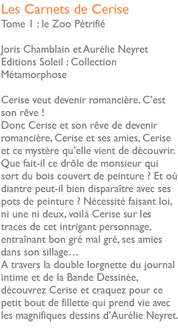 Les Carnets de Cerise Tome 1 : le Zoo Pétrifié Joris Chamblain et Aurélie Neyret Editions Soleil : Collection Métamorphose Cerise veut devenir romancière. C’est son rêve ! Donc Cerise et son rêve de devenir romancière, Cerise et ses amies, Cerise et ce mystère qu’elle vient de découvrir. Que fait-il ce drôle de monsieur qui sort du bois couvert de peinture ? Et où diantre peut-il bien disparaître avec ses pots de peinture ? Nécessité faisant loi, ni une ni deux, voilà Cerise sur les traces de cet intrigant personnage, entraînant bon gré mal gré, ses amies dans son sillage… A travers la double lorgnette du journal intime et de la Bande Dessinée, découvrez Cerise et craquez pour ce petit bout de fillette qui prend vie avec les magnifiques dessins d’Aurélie Neyret. 