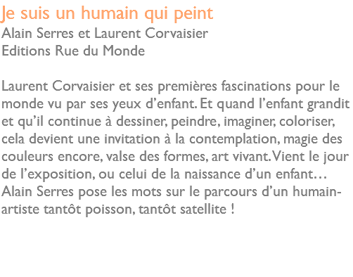 Je suis un humain qui peint Alain Serres et Laurent Corvaisier Editions Rue du Monde Laurent Corvaisier et ses premières fascinations pour le monde vu par ses yeux d’enfant. Et quand l’enfant grandit et qu’il continue à dessiner, peindre, imaginer, coloriser, cela devient une invitation à la contemplation, magie des couleurs encore, valse des formes, art vivant. Vient le jour de l’exposition, ou celui de la naissance d’un enfant… Alain Serres pose les mots sur le parcours d’un humain-artiste tantôt poisson, tantôt satellite ! 