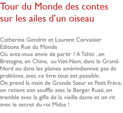 Tour du Monde des contes sur les ailes d’un oiseau Catherine Gendrin et Laurent Corvaisier Editions Rue du Monde Où avez-vous envie de partir ? A Tahiti , en Bretagne, en Chine, au Viet-Nam, dans le Grand-Nord ou dans les plaines amérindiennes: pas de problème, avec ce livre tout est possible. On prend la main de Grande Sœur et Petit Frère, on retient son souffle avec le Berger Rusé, on tremble avec la gifle de la vieille dame et on rit avec le secret du roi Midas ! 