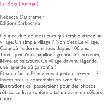 Le Bois Dormait Rebecca Dautremer Editions Sarbacane Il y a ce duo de messieurs qui semble visiter un village. Un simple village ? Non c’est Le village. Celui où ils dorment tous depuis 100 ans. Tous…jusqu’aux papillons, grenouilles, boxeurs, lièvre et balayeurs. Ce village devenu légende, une légende où ça ronfle ! Et si en fait le Prince venait juste d’arriver… ? Invitation à la contemplation avec des illustrations qui passeraient pour des photos rétros, ce livre renferme tel un écrin un célèbre conte… 