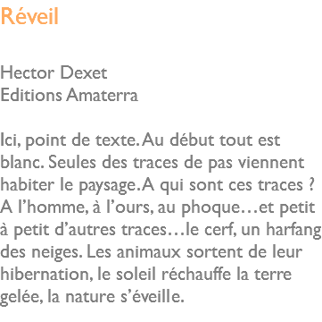 Réveil Hector Dexet Editions Amaterra Ici, point de texte. Au début tout est blanc. Seules des traces de pas viennent habiter le paysage. A qui sont ces traces ? A l’homme, à l’ours, au phoque…et petit à petit d’autres traces…le cerf, un harfang des neiges. Les animaux sortent de leur hibernation, le soleil réchauffe la terre gelée, la nature s’éveille. 