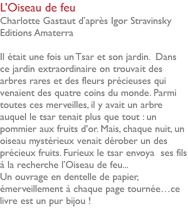 L’Oiseau de feu Charlotte Gastaut d’après Igor Stravinsky Editions Amaterra Il était une fois un Tsar et son jardin. Dans ce jardin extraordinaire on trouvait des arbres rares et des fleurs précieuses qui venaient des quatre coins du monde. Parmi toutes ces merveilles, il y avait un arbre auquel le tsar tenait plus que tout : un pommier aux fruits d'or. Mais, chaque nuit, un oiseau mystérieux venait dérober un des précieux fruits. Furieux le tsar envoya ses fils à la recherche l’Oiseau de feu... Un ouvrage en dentelle de papier, émerveillement à chaque page tournée…ce livre est un pur bijou ! 