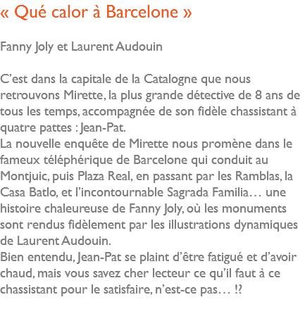 « Qué calor à Barcelone » Fanny Joly et Laurent Audouin C’est dans la capitale de la Catalogne que nous retrouvons Mirette, la plus grande détective de 8 ans de tous les temps, accompagnée de son fidèle chassistant à quatre pattes : Jean-Pat. La nouvelle enquête de Mirette nous promène dans le fameux téléphérique de Barcelone qui conduit au Montjuic, puis Plaza Real, en passant par les Ramblas, la Casa Batlo, et l’incontournable Sagrada Familia… une histoire chaleureuse de Fanny Joly, où les monuments sont rendus fidèlement par les illustrations dynamiques de Laurent Audouin. Bien entendu, Jean-Pat se plaint d’être fatigué et d’avoir chaud, mais vous savez cher lecteur ce qu’il faut à ce chassistant pour le satisfaire, n’est-ce pas… !? 