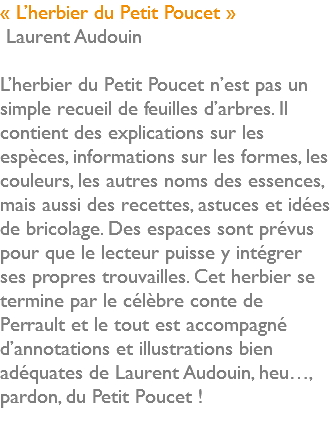 « L’herbier du Petit Poucet » Laurent Audouin L’herbier du Petit Poucet n’est pas un simple recueil de feuilles d’arbres. Il contient des explications sur les espèces, informations sur les formes, les couleurs, les autres noms des essences, mais aussi des recettes, astuces et idées de bricolage. Des espaces sont prévus pour que le lecteur puisse y intégrer ses propres trouvailles. Cet herbier se termine par le célèbre conte de Perrault et le tout est accompagné d’annotations et illustrations bien adéquates de Laurent Audouin, heu…, pardon, du Petit Poucet ! 