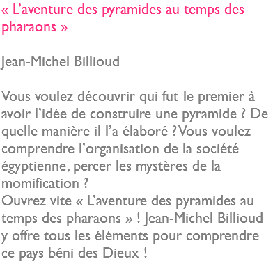 « L’aventure des pyramides au temps des pharaons » Jean-Michel Billioud Vous voulez découvrir qui fut le premier à avoir l’idée de construire une pyramide ? De quelle manière il l’a élaboré ? Vous voulez comprendre l’organisation de la société égyptienne, percer les mystères de la momification ? Ouvrez vite « L’aventure des pyramides au temps des pharaons » ! Jean-Michel Billioud y offre tous les éléments pour comprendre ce pays béni des Dieux ! 