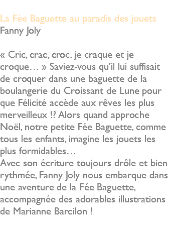  La Fée Baguette au paradis des jouets Fanny Joly « Cric, crac, croc, je craque et je croque… » Saviez-vous qu’il lui suffisait de croquer dans une baguette de la boulangerie du Croissant de Lune pour que Félicité accède aux rêves les plus merveilleux !? Alors quand approche Noël, notre petite Fée Baguette, comme tous les enfants, imagine les jouets les plus formidables… Avec son écriture toujours drôle et bien rythmée, Fanny Joly nous embarque dans une aventure de la Fée Baguette, accompagnée des adorables illustrations de Marianne Barcilon ! 