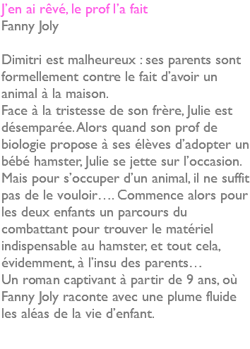 J’en ai rêvé, le prof l’a fait Fanny Joly Dimitri est malheureux : ses parents sont formellement contre le fait d’avoir un animal à la maison. Face à la tristesse de son frère, Julie est désemparée. Alors quand son prof de biologie propose à ses élèves d’adopter un bébé hamster, Julie se jette sur l’occasion. Mais pour s’occuper d’un animal, il ne suffit pas de le vouloir…. Commence alors pour les deux enfants un parcours du combattant pour trouver le matériel indispensable au hamster, et tout cela, évidemment, à l’insu des parents… Un roman captivant à partir de 9 ans, où Fanny Joly raconte avec une plume fluide les aléas de la vie d’enfant. 